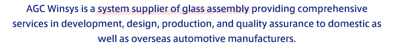 AGC Winsys is a system supplier of glass assembly providing comprehensive services in development, design, production, and quality assurance to domestic as well as overseas automotive manufacturers.